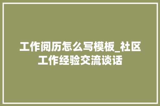 工作阅历怎么写模板_社区工作经验交流谈话 会议纪要范文