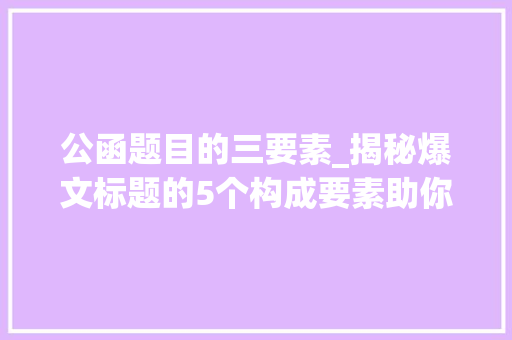 公函题目的三要素_揭秘爆文标题的5个构成要素助你撰写惹人注目的文章 书信范文