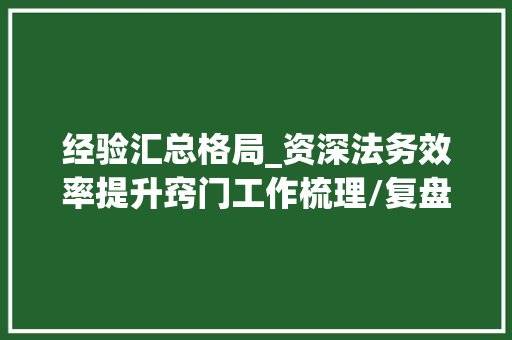 经验汇总格局_资深法务效率提升窍门工作梳理/复盘诉讼治理经验汇总