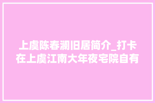 上虞陈春澜旧居简介_打卡在上虞江南大年夜宅院自有江南的韵味儿