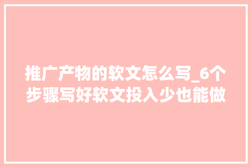 推广产物的软文怎么写_6个步骤写好软文投入少也能做好推广