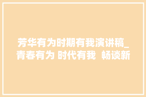 芳华有为时期有我演讲稿_青春有为 时代有我  畅谈新时代义务责任 分享青春奋斗感悟 ②