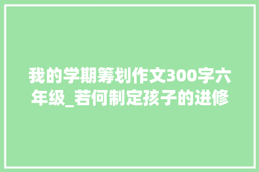 我的学期筹划作文300字六年级_若何制定孩子的进修计划具体计划 致辞范文