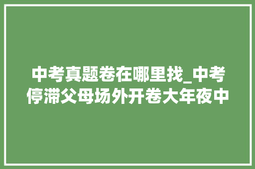 中考真题卷在哪里找_中考停滞父母场外开卷大年夜中考和小中考试卷和谜底都在这