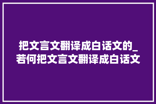 把文言文翻译成白话文的_若何把文言文翻译成白话文翻译对象来看 论文范文