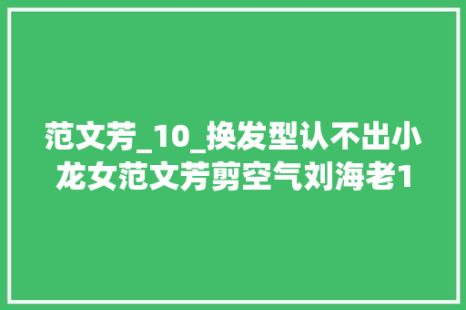 范文芳_10_换发型认不出小龙女范文芳剪空气刘海老10岁苹果肌突兀太僵硬