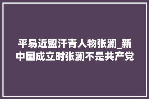 平易近盟汗青人物张澜_新中国成立时张澜不是共产党员为什么能担当副主席