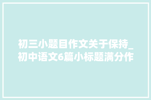 初三小题目作文关于保持_初中语文6篇小标题满分作文附有点评 商务邮件范文