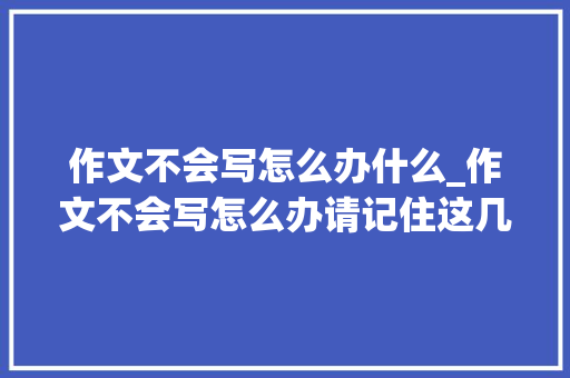 作文不会写怎么办什么_作文不会写怎么办请记住这几条 报告范文