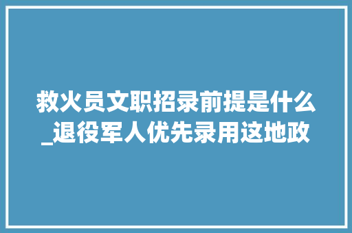 救火员文职招录前提是什么_退役军人优先录用这地政府专职消防文员招录