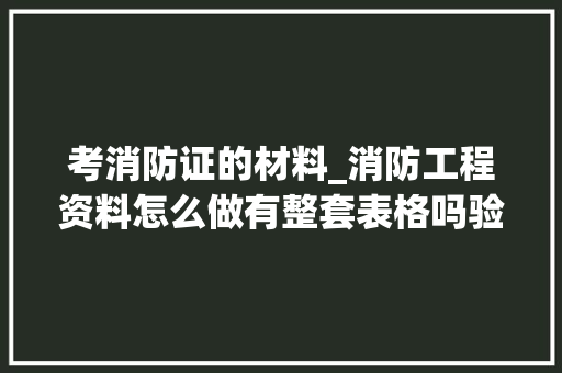 考消防证的材料_消防工程资料怎么做有整套表格吗验收轨范与要求有哪些