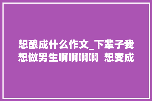 想酿成什么作文_下辈子我想做男生啊啊啊啊  想变成异性的 23 个瞬间