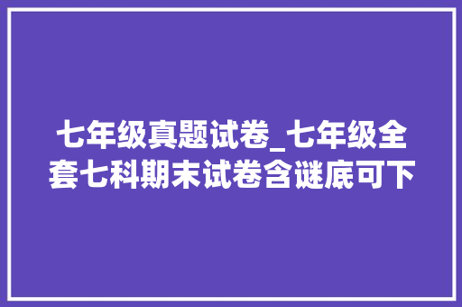 七年级真题试卷_七年级全套七科期末试卷含谜底可下载打印