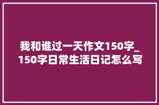 我和谁过一天作文150字_150字日常生活日记怎么写