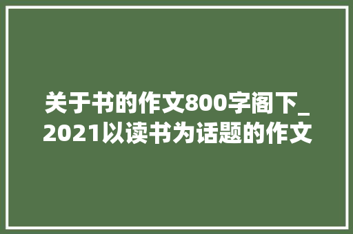 关于书的作文800字阁下_2021以读书为话题的作文800字 简历范文