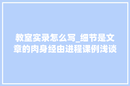 教室实录怎么写_细节是文章的肉身经由进程课例浅谈写作中的细节描写