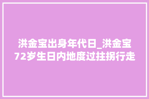 洪金宝出身年代日_洪金宝72岁生日内地度过拄拐行走需要人搀扶妻子高丽虹惹争议