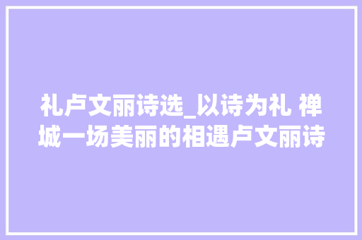 礼卢文丽诗选_以诗为礼 禅城一场美丽的相遇卢文丽诗选礼首发式暨作品赏析会在佛山举行 职场范文