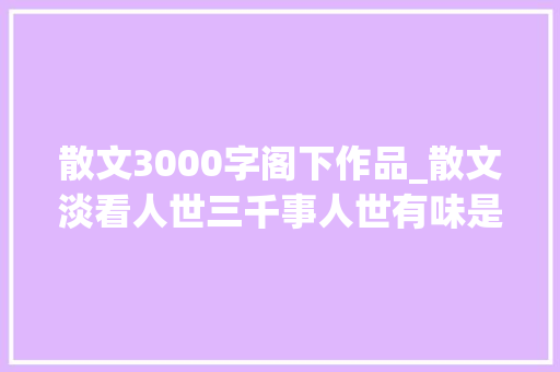 散文3000字阁下作品_散文淡看人世三千事人世有味是清欢 综述范文