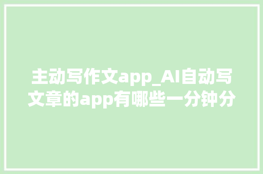 主动写作文app_AI自动写文章的app有哪些一分钟分享5款一键生成的ai写作软件