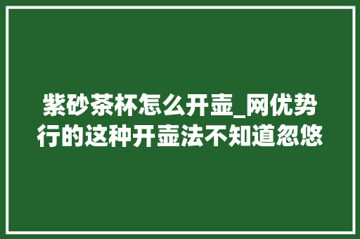 紫砂茶杯怎么开壶_网优势行的这种开壶法不知道忽悠了若干紫砂新手