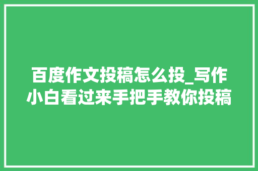 百度作文投稿怎么投_写作小白看过来手把手教你投稿轻松过稿很随意马虎