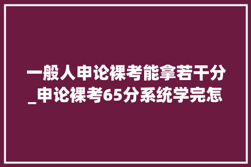 一般人申论裸考能拿若干分_申论裸考65分系统学完怎么变55分了 致辞范文