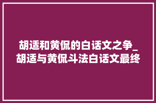 胡适和黄侃的白话文之争_胡适与黄侃斗法白话文最终取代了文言文