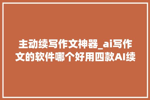 主动续写作文神器_ai写作文的软件哪个好用四款AI续写神器毫不克不及错过 职场范文