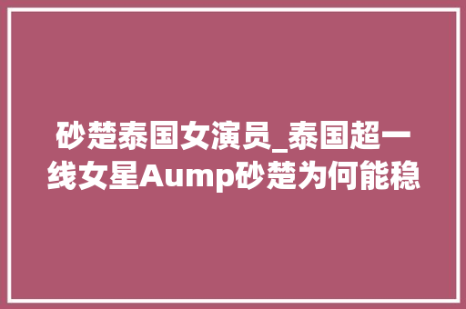 砂楚泰国女演员_泰国超一线女星Aump砂楚为何能稳坐泰娱顶流20多年