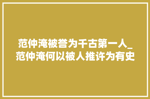 范仲淹被誉为千古第一人_范仲淹何以被人推许为有史以来寰宇间第一流人物 职场范文