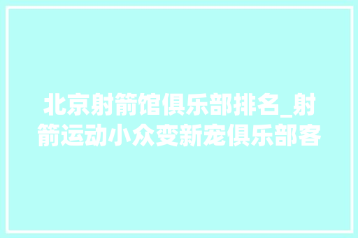 北京射箭馆俱乐部排名_射箭运动小众变新宠俱乐部客流量翻倍周末场地紧俏