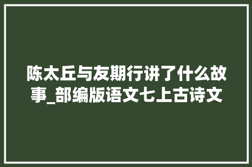 陈太丘与友期行讲了什么故事_部编版语文七上古诗文常识点归纳一陈太丘与友期行