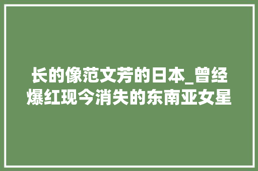 长的像范文芳的日本_曾经爆红现今消失的东南亚女星有人当小三有人受愚4亿