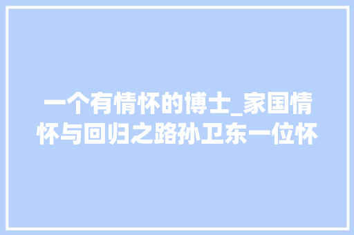 一个有情怀的博士_家国情怀与回归之路孙卫东一位怀着家国情怀的美籍流浪博士