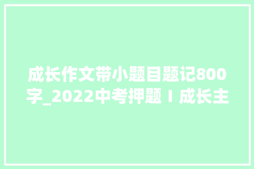 成长作文带小题目题记800字_2022中考押题Ⅰ成长主题 题记小标题 叩问心灵我终年夜了吗