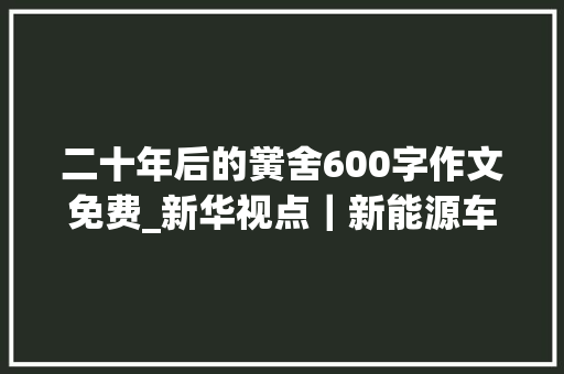 二十年后的黉舍600字作文免费_新华视点｜新能源车买车易修车难问题凸显若何破解