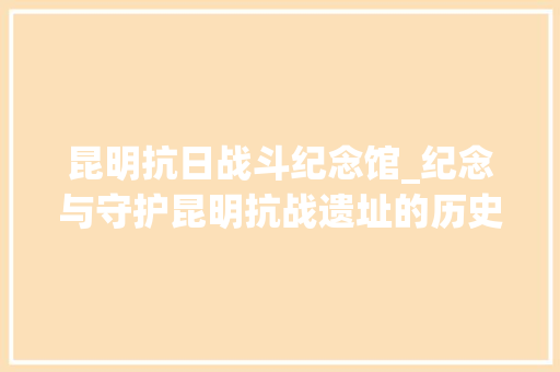 昆明抗日战斗纪念馆_纪念与守护昆明抗战遗址的历史回响