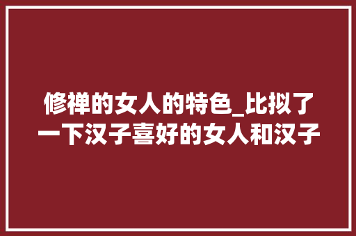 修禅的女人的特色_比拟了一下汉子喜好的女人和汉子憎恶的女人创造她们有5种差异 申请书范文