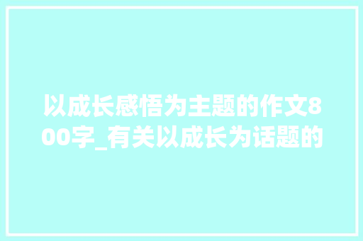 以成长感悟为主题的作文800字_有关以成长为话题的作文精选64篇 生活范文