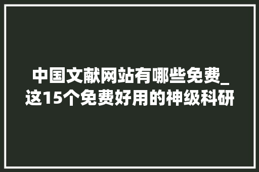 中国文献网站有哪些免费_这15个免费好用的神级科研网站从看文献到写文章都能用 职场范文