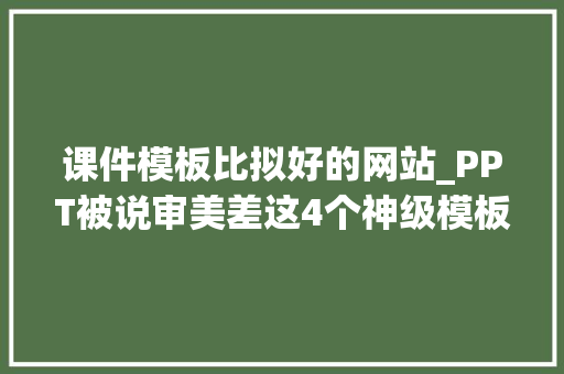 课件模板比拟好的网站_PPT被说审美差这4个神级模板网站立马解救你191套模板直接送 生活范文