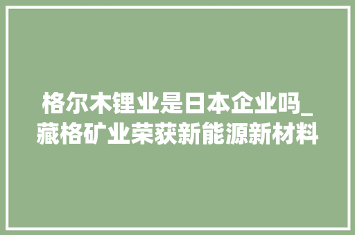 格尔木锂业是日本企业吗_藏格矿业荣获新能源新材料最具成长上市公司 力争到2027年成长为全球一流矿业集团