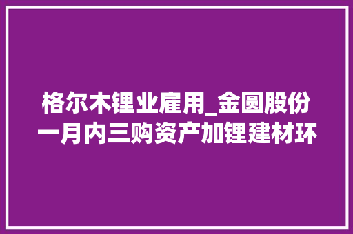 格尔木锂业雇用_金圆股份一月内三购资产加锂建材环保新材料三营业齐头并进