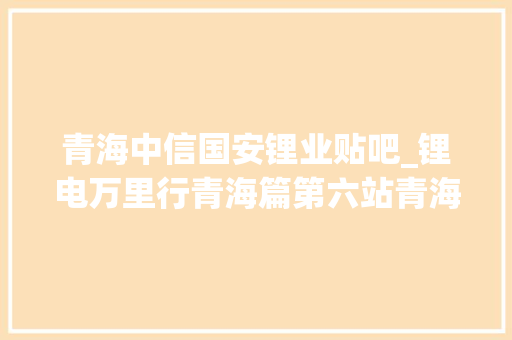 青海中信国安锂业贴吧_锂电万里行青海篇第六站青海中信国安锂业有限公司