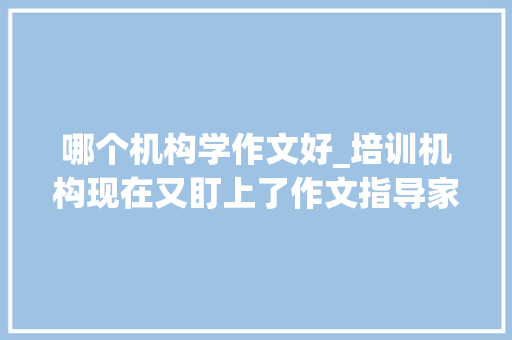 哪个机构学作文好_培训机构现在又盯上了作文指导家长怎么分辩哪个好哪个差呢