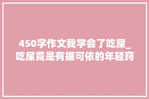 450字作文我学会了吃屎_吃屎竟是有据可依的年轻窍门