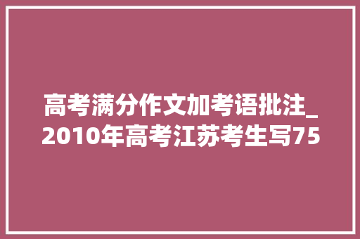 高考满分作文加考语批注_2010年高考江苏考生写755字古文作文专家批注4页注释才看明白