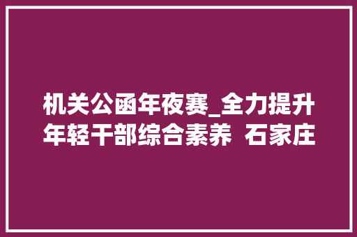 机关公函年夜赛_全力提升年轻干部综合素养  石家庄市第三届机关公函写作技能大年夜赛开赛