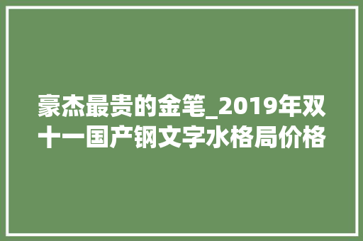 豪杰最贵的金笔_2019年双十一国产钢文字水格局价格分享